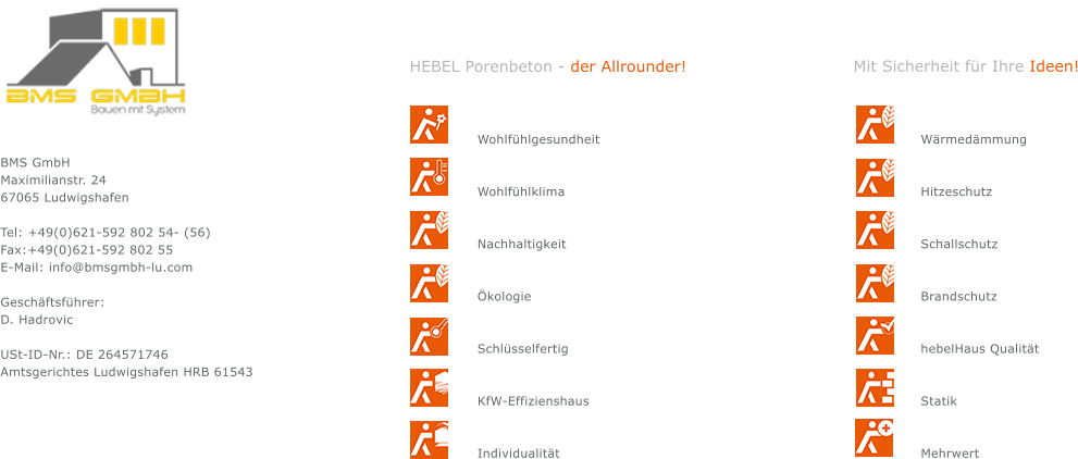 BMS GmbH Maximilianstr. 24 67065 Ludwigshafen  Tel: +49(0)621-592 802 54- (56) Fax:+49(0)621-592 802 55 E-Mail: info@bmsgmbh-lu.com  Geschäftsführer: D. Hadrovic                                      USt-ID-Nr.: DE 264571746 Amtsgerichtes Ludwigshafen HRB 61543 Wohlfühlgesundheit   Wohlfühlklima   Nachhaltigkeit   Ökologie   Schlüsselfertig   KfW-Effizienshaus   Individualität Wärmedämmung   Hitzeschutz   Schallschutz   Brandschutz   hebelHaus Qualität   Statik   Mehrwert HEBEL Porenbeton - der Allrounder! Mit Sicherheit für Ihre Ideen!